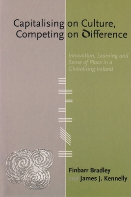 Capitalising on Culture, Competing on Difference: Innovation, Learning and Sense of Place in a Globalising Ireland by James J. Kennelly, Finbarr Bradley