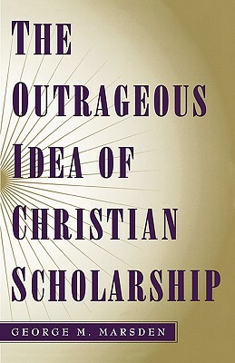 The Outrageous Idea of Christian Scholarship by George M. Marsden