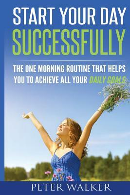 Start Your Day Successfully: The One Morning Routine That Helps You to Achieve All Your Daily Goals by Peter Walker