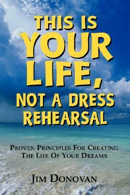 This is Your Life, Not a Dress Rehearsal: Proven Principles for Creating the Life of Your Dreams by Jim Donovan