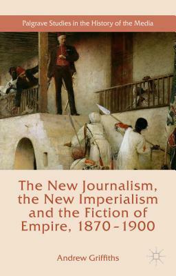 The New Journalism, the New Imperialism and the Fiction of Empire, 1870-1900 by Andrew Griffiths