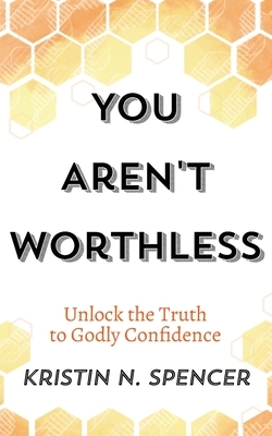 You Aren't Worthless: Unlock the Truth to Godly Confidence (Updated Edition) by Kristin N. Spencer