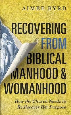 Recovering from Biblical Manhood and Womanhood: How the Church Needs to Rediscover Her Purpose by Aimee Byrd