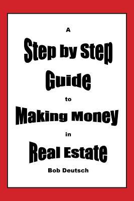 A Step by Step Guide to Making Money in Real Estate! by Bob Deutsch