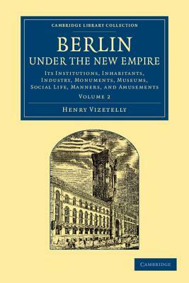 Berlin Under the New Empire: Volume 2: Its Institutions, Inhabitants, Industry, Monuments, Museums, Social Life, Manners, and Amusements by Henry Vizetelly