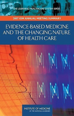 Evidence-Based Medicine and the Changing Nature of Health Care: 2007 Iom Annual Meeting Summary by LeighAnne M. Olsen, Institute of Medicine, Elizabeth G. Nabel