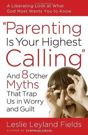 Parenting Is Your Highest Calling: And 8 Other Myths That Trap Us in Worry and Guilt by Leslie Leyland Fields