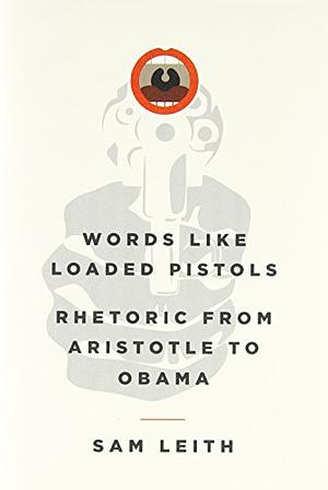 Words Like Loaded Pistols: Rhetoric from Aristotle to Obama by Sam Leith