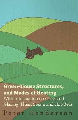 Green-House Structures, and Modes of Heating - With Information on Glass and Glazing, Flues, Steam and Hot-Beds by Peter Henderson