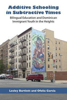 Additive Schooling in Subtractive Times: Bilingual Education and Dominican Immigrant Youth in the Heights by Ofelia García, Lesley Bartlett