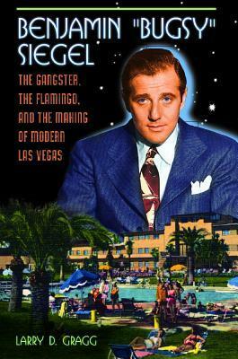 Benjamin Bugsy Siegel: The Gangster, the Flamingo, and the Making of Modern Las Vegas by Larry D. Gragg