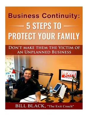 Business Continuity: 5 Steps to Protect Your Family: Don't Make Them the Victim of an Unplanned Business by Bill Black