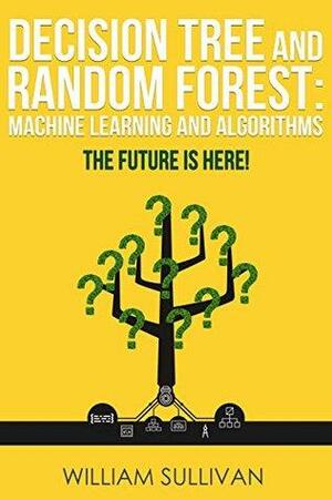 Decision Tree And Random Forest: Machine Learning And Algorithms: The Future Is Here! by William Sullivan