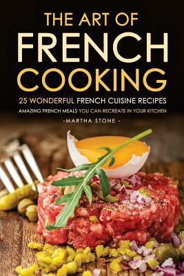 The Art of French Cooking - 25 Wonderful French Cuisine Recipes: Amazing French Meals You Can Recreate in your Kitchen by Martha Stone