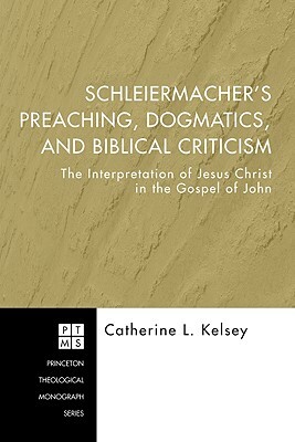 Schleiermacher's Preaching, Dogmatics, and Biblical Criticism: The Interpretation of Jesus Christ in the Gospel of John by Catherine L. Kelsey