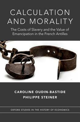 Calculation and Morality: The Costs of Slavery and the Value of Emancipation in the French Antilles by Philippe Steiner, Caroline Oudin-Bastide