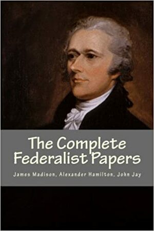 The Complete Federalist Papers by Alexander Hamilton, James Madison, John Jay