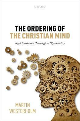 The Ordering of the Christian Mind: Karl Barth and Theological Rationality by Martin Westerholm
