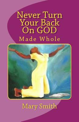 Never Turn Your Back On GOD: Made Whole by Mary Smith