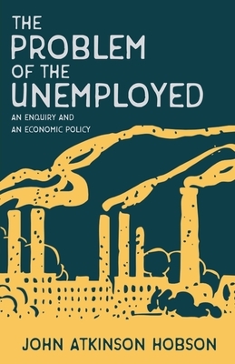 The Problem of the Unemployed - An Enquiry and an Economic Policy by John Atkinson Hobson