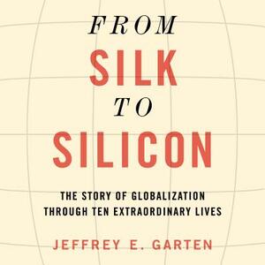 From Silk to Silicon: The Story of Globalization Through Ten Extraordinary Lives by Jeffrey E. Garten