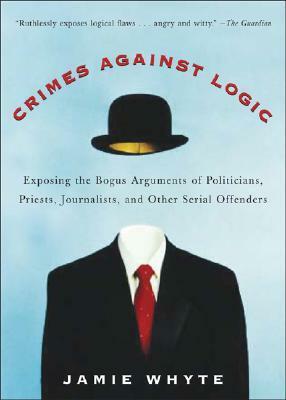 Crimes Against Logic: Exposing the Bogus Arguments of Politicians, Priests, Journalists, and Other Serial Offenders by Jamie Whyte