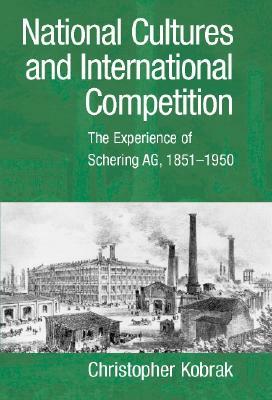 National Cultures and International Competition: The Experience of Schering Ag, 1851-1950 by Christopher Kobrak