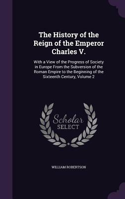 The History of the Reign of the Emperor Charles V.: With a View of the Progress of Society in Europe from the Subversion of the Roman Empire to the Be by William Robertson