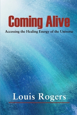 Coming Alive: Accessing the Healing Energy of the Universe by Louis Rogers