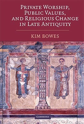 Private Worship, Public Values, and Religious Change in Late Antiquity by Kim Bowes