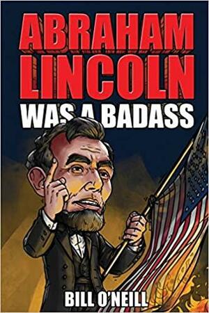 Abraham Lincoln Was A Badass: Crazy But True Stories About The United States' 16th President by Bill O'Neill