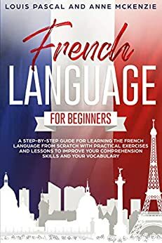 French Language for Beginners: A step-by-step guide for learning the French language from scratch with practical exercises and lessons to improve your comprehension skills and your vocabulary by Anne McKenzie, Louis Pascal