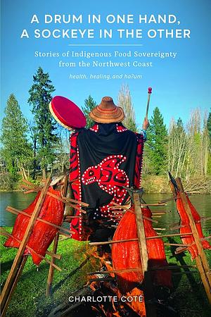 A Drum in One Hand, a Sockeye in the Other: Stories of Indigenous Food Sovereignty from the Northwest Coast by Charlotte Coté