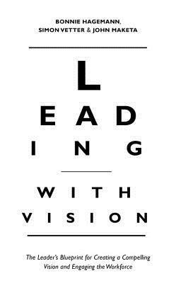 Leading with Vision: The Leader's Blueprint for Creating a Compelling Vision and Engaging the Workforce by Bonnie Hagemann, Simon Vetter, John Maketa