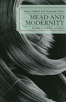 Mead and Modernity: Science, Selfhood, and Democratic Politics by Filipe Carreira Da Silva