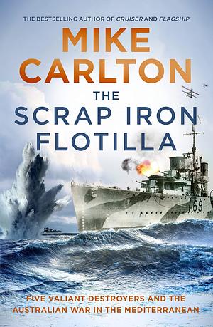 The Scrap Iron Flotilla: Five Valiant Destroyers and the Australian War in the Mediterranean by Mike Carlton, Mike Carlton