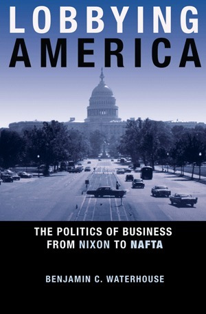 Lobbying America: The Politics of Business from Nixon to NAFTA: The Politics of Business from Nixon to NAFTA by Benjamin C. Waterhouse