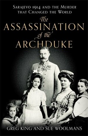 The Assassination of the Archduke: Sarajevo 1914 and the Murder That Changed the World by Greg King, Sue Woolmans