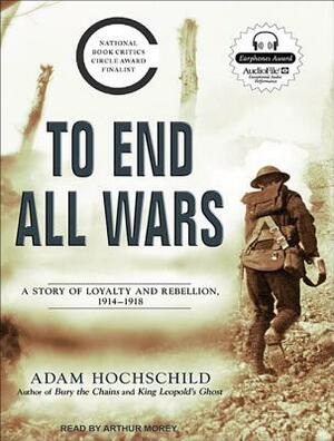 To End All Wars: A Story of Loyalty and Rebellion, 1914-1918 by Adam Hochschild