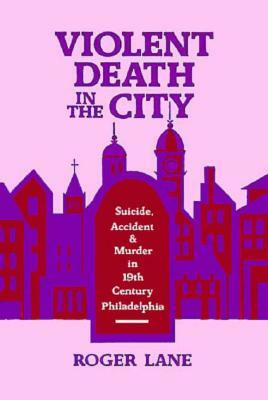 Violent Death in the City: Suicide, Accident, and Murder in Nineteenth-Century Philadelphia by Roger Lane