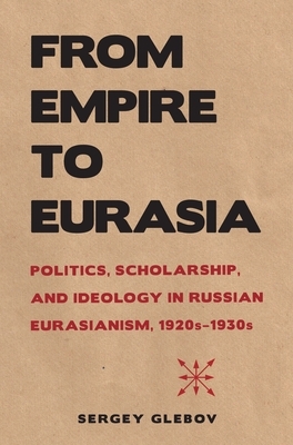 From Empire to Eurasia: Politics, Scholarship, and Ideology in Russian Eurasianism, 1920s-1930s by Sergey Glebov