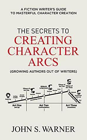 The Secrets to Creating Character Arcs: A Fiction Writer's Guide to Masterful Character Creation by John S. Warner