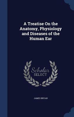 A Treatise on the Anatomy, Physiology and Diseases of the Human Ear by James Bryan