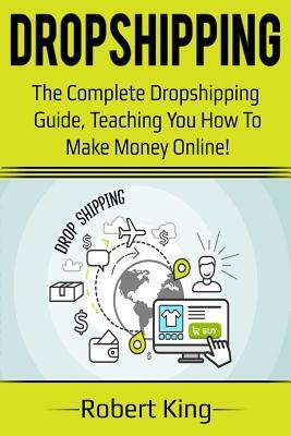 Dropshipping: The Complete Dropshipping Guide, Teaching You How to Make Money Online! by Robert King