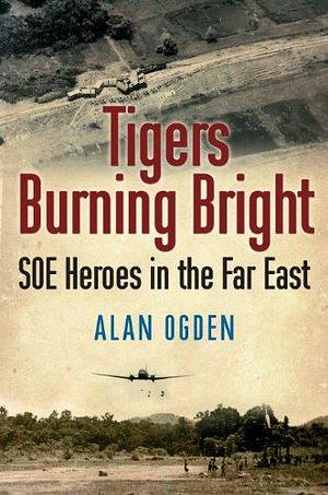 Tigers Burning Bright: SOE Heroes in the Far East by Alan Ogden