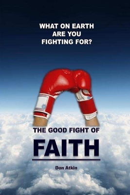 The Good Fight of Faith: What on Earth are You Fighting For? by Don Atkin