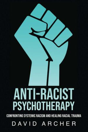 Anti-Racist Psychotherapy: Confronting Systemic Racism and Healing Racial Trauma by David Archer