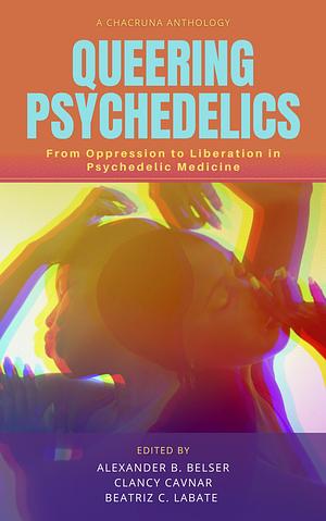Queering Psychedelics: From Oppression to Liberation in Psychedelic Medicine by Clancy Cavnar, Alexander B Belser, Beatriz Caiuby Labate