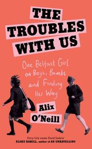 The Troubles with Us: One Belfast Girl on Boys, Bombs and Finding Her Way by Alix O'Neill