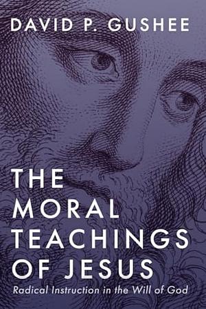 The Moral Teachings of Jesus: Radical Instruction in the Will of God by David P. Gushee